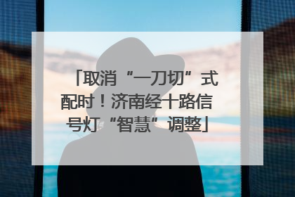 取消“一刀切”式配时！济南经十路信号灯“智慧”调整