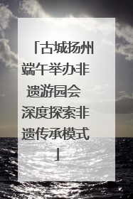 古城扬州端午举办非遗游园会 深度探索非遗传承模式