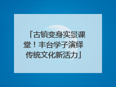 古镇变身实景课堂！丰台学子演绎传统文化新活力