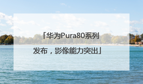 华为Pura80系列发布，影像能力突出