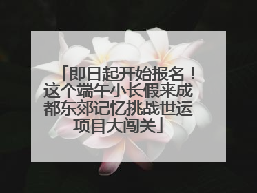 即日起开始报名！这个端午小长假来成都东郊记忆挑战世运项目大闯关