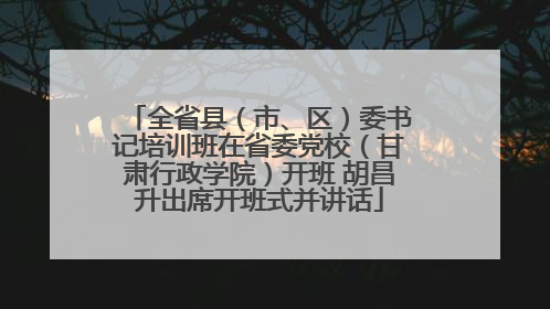 全省县（市、区）委书记培训班在省委党校（甘肃行政学院）开班 胡昌升出席开班式并讲话