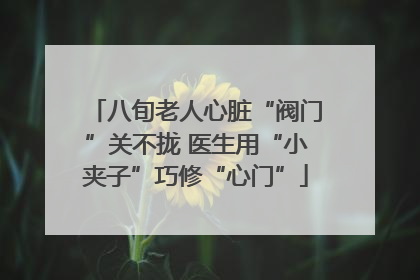 八旬老人心脏“阀门”关不拢 医生用“小夹子”巧修“心门”