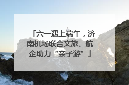 六一遇上端午，济南机场联合文旅、航企助力“亲子游”