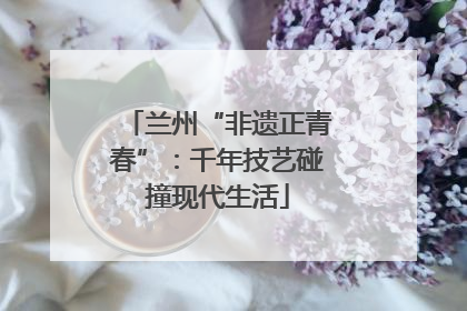 兰州“非遗正青春”：千年技艺碰撞现代生活