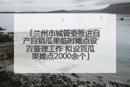 兰州市城管委推进自产自销瓜果临时摊点设置管理工作 拟设置瓜果摊点2000余个