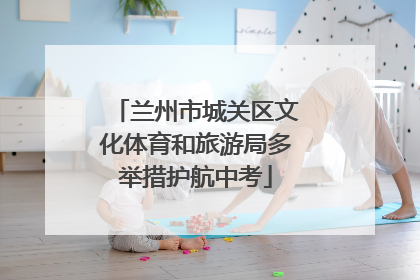 兰州市城关区文化体育和旅游局多举措护航中考