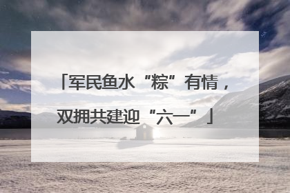 军民鱼水“粽”有情，双拥共建迎“六一”