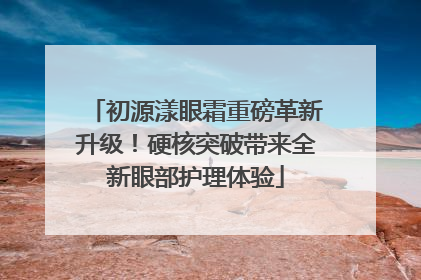 初源漾眼霜重磅革新升级！硬核突破带来全新眼部护理体验