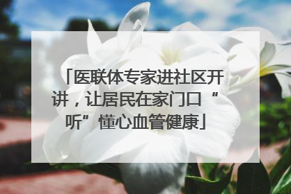 医联体专家进社区开讲，让居民在家门口“听”懂心血管健康