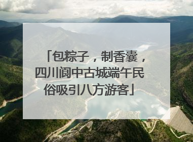 包粽子，制香囊，四川阆中古城端午民俗吸引八方游客