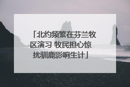 北约频繁在芬兰牧区演习 牧民担心惊扰驯鹿影响生计