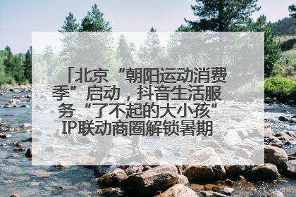 北京“朝阳运动消费季”启动，抖音生活服务“了不起的大小孩”IP联动商圈解锁暑期亲子消费新场景