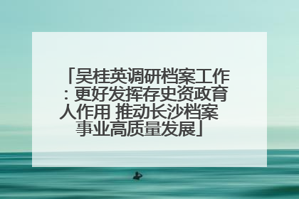 吴桂英调研档案工作：更好发挥存史资政育人作用 推动长沙档案事业高质量发展
