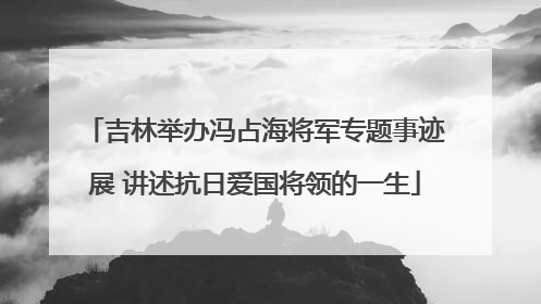吉林举办冯占海将军专题事迹展 讲述抗日爱国将领的一生