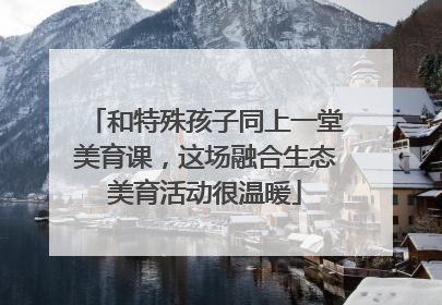 和特殊孩子同上一堂美育课，这场融合生态美育活动很温暖