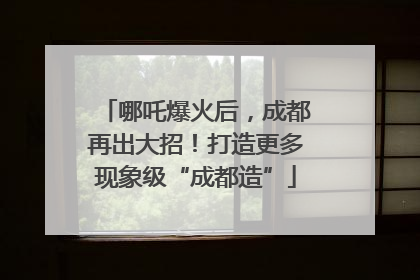 哪吒爆火后，成都再出大招！打造更多现象级“成都造”