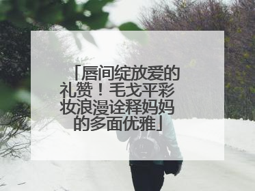 唇间绽放爱的礼赞！毛戈平彩妆浪漫诠释妈妈的多面优雅
