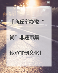 商丘举办豫“尚”非遗市集 传承非遗文化