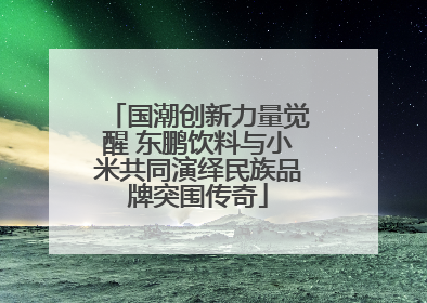 国潮创新力量觉醒 东鹏饮料与小米共同演绎民族品牌突围传奇