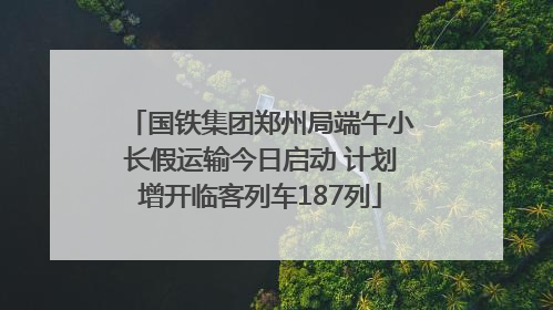 国铁集团郑州局端午小长假运输今日启动 计划增开临客列车187列