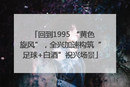 回到1995 “黄色旋风”，全兴加速构筑“足球+白酒”祝兴场景