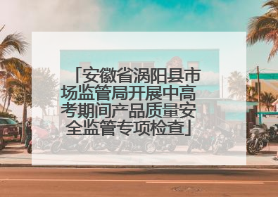 安徽省涡阳县市场监管局开展中高考期间产品质量安全监管专项检查