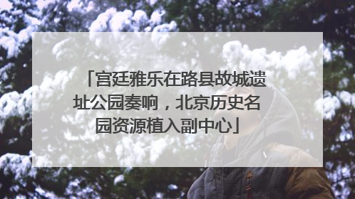 宫廷雅乐在路县故城遗址公园奏响，北京历史名园资源植入副中心