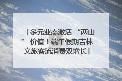 多元业态激活 “两山” 价值！端午假期吉林文旅客流消费双增长