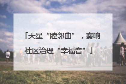 天星“睦邻曲”，奏响社区治理“幸福音”