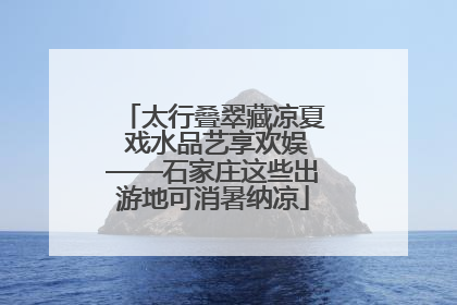 太行叠翠藏凉夏 戏水品艺享欢娱——石家庄这些出游地可消暑纳凉