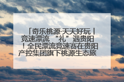 奇乐桃源·天天好玩丨竞速漂流 “礼”遇贵阳！全民漂流竞速赛在贵阳产控集团旗下桃源生态旅游度假区举行