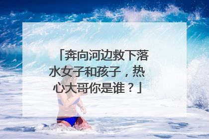 奔向河边救下落水女子和孩子，热心大哥你是谁？