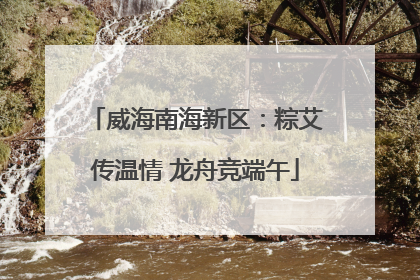 威海南海新区：粽艾传温情 龙舟竞端午