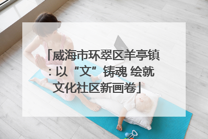 威海市环翠区羊亭镇：以“文”铸魂 绘就文化社区新画卷