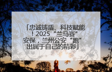 忠诚铸盾、科技赋能！2025“兰马赛”安保，兰州公安“跑”出属于自己的精彩
