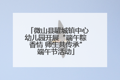 微山县驩城镇中心幼儿园开展“端午粽香情 师生共传承”端午节活动