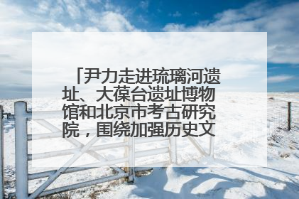 尹力走进琉璃河遗址、大葆台遗址博物馆和北京市考古研究院，围绕加强历史文化名城保护调研