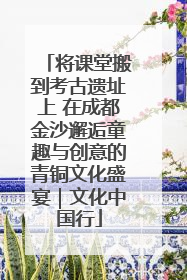 将课堂搬到考古遗址上 在成都金沙邂逅童趣与创意的青铜文化盛宴｜文化中国行