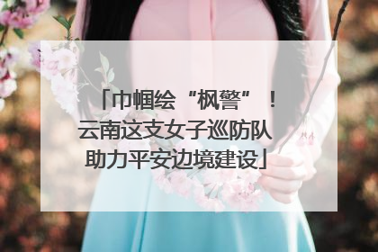巾帼绘“枫警”！云南这支女子巡防队助力平安边境建设