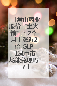 常山药业股价“坐火箭”：2个月上涨近2倍 GLP-1减重市场能兑现吗？