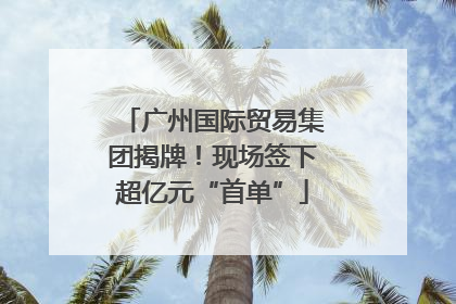 广州国际贸易集团揭牌！现场签下超亿元“首单”