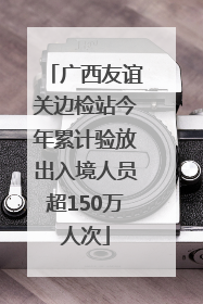广西友谊关边检站今年累计验放出入境人员超150万人次
