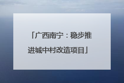广西南宁：稳步推进城中村改造项目