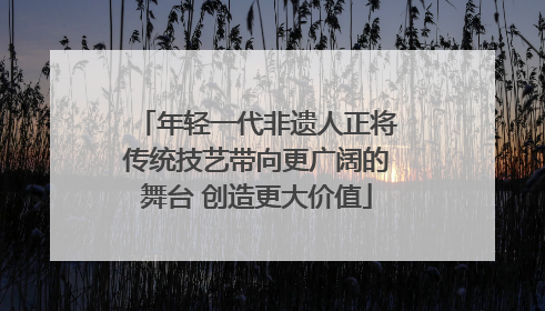 年轻一代非遗人正将传统技艺带向更广阔的舞台 创造更大价值