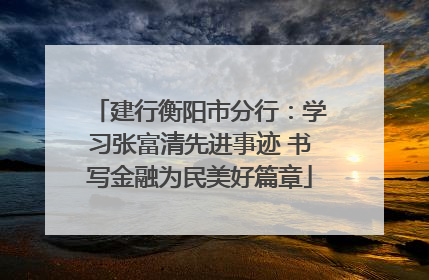 建行衡阳市分行：学习张富清先进事迹 书写金融为民美好篇章