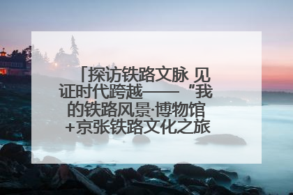 探访铁路文脉 见证时代跨越——“我的铁路风景·博物馆+京张铁路文化之旅”活动在京启动