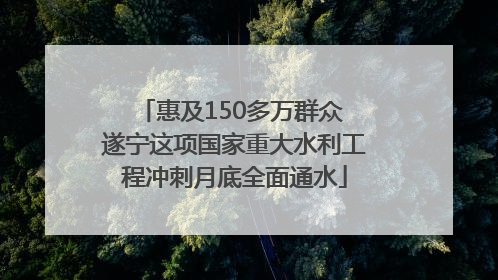 惠及150多万群众 遂宁这项国家重大水利工程冲刺月底全面通水