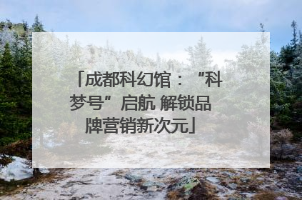 成都科幻馆：“科梦号”启航 解锁品牌营销新次元