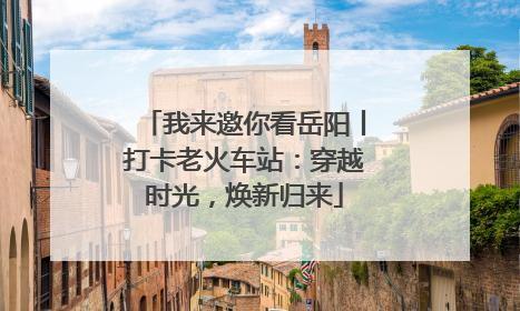 我来邀你看岳阳丨打卡老火车站：穿越时光，焕新归来